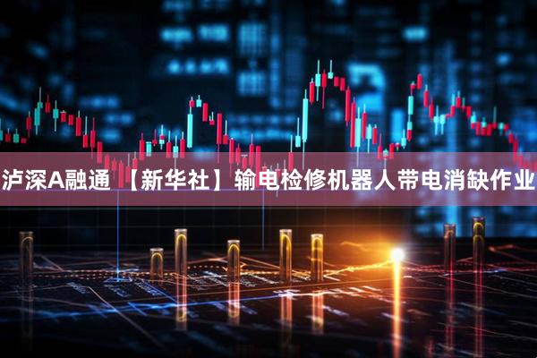 泸深A融通 【新华社】输电检修机器人带电消缺作业
