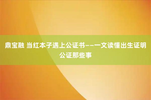 鼎宝融 当红本子遇上公证书——一文读懂出生证明公证那些事