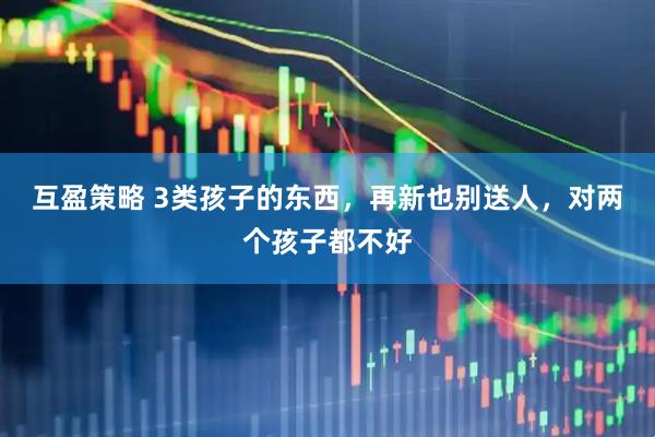 互盈策略 3类孩子的东西，再新也别送人，对两个孩子都不好