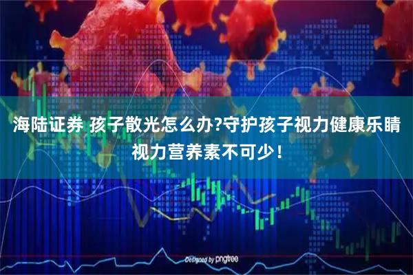海陆证券 孩子散光怎么办?守护孩子视力健康乐睛视力营养素不可少！