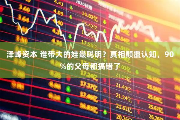 泽峰资本 谁带大的娃最聪明？真相颠覆认知，90%的父母都搞错了