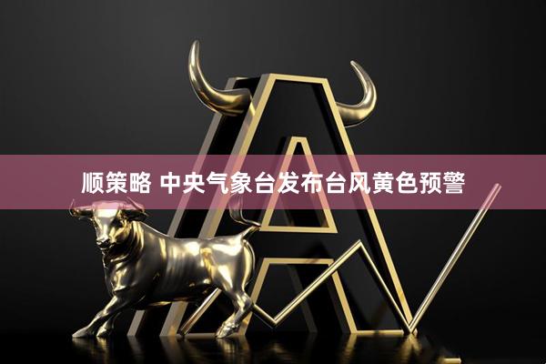顺策略 中央气象台发布台风黄色预警