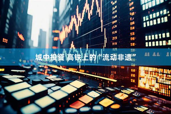 城中投资 高铁上的“流动非遗”