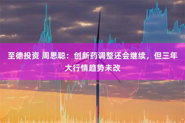 至德投资 周思聪：创新药调整还会继续，但三年大行情趋势未改