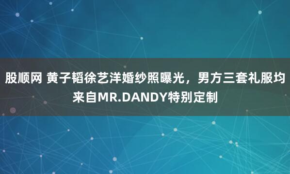 股顺网 黄子韬徐艺洋婚纱照曝光，男方三套礼服均来自MR.DANDY特别定制