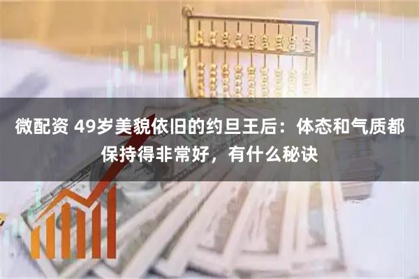 微配资 49岁美貌依旧的约旦王后：体态和气质都保持得非常好，有什么秘诀