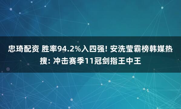 忠琦配资 胜率94.2%入四强! 安洗莹霸榜韩媒热搜: 冲击赛季11冠剑指王中王
