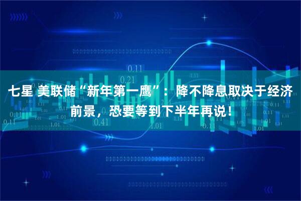 七星 美联储“新年第一鹰”：降不降息取决于经济前景，恐要等到下半年再说！