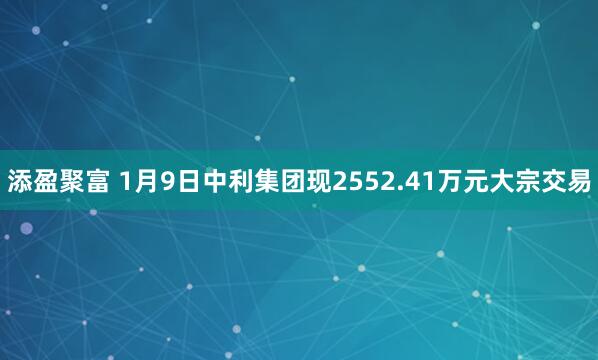 添盈聚富 1月9日中利集团现2552.41万元大宗交易