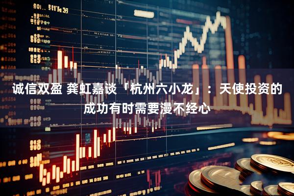 诚信双盈 龚虹嘉谈「杭州六小龙」:天使投资的成功有时需要漫不经心