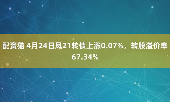 配资猫 4月24日凤21转债上涨0.07%，转股溢价率67.34%