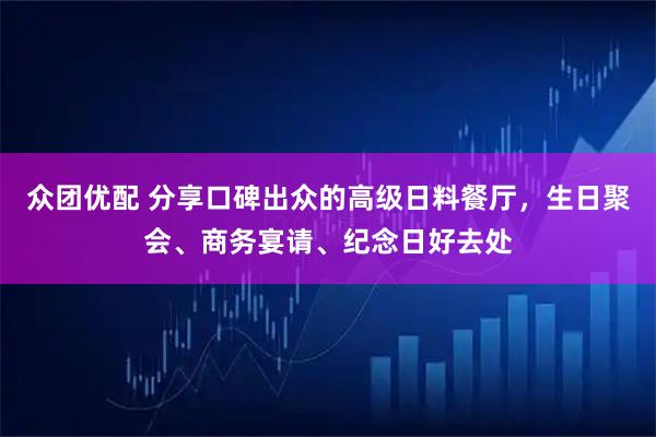 众团优配 分享口碑出众的高级日料餐厅，生日聚会、商务宴请、纪念日好去处