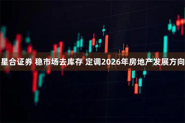 星合证券 稳市场去库存 定调2026年房地产发展方向
