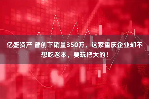 亿盛资产 曾创下销量350万，这家重庆企业却不想吃老本，要玩把大的！