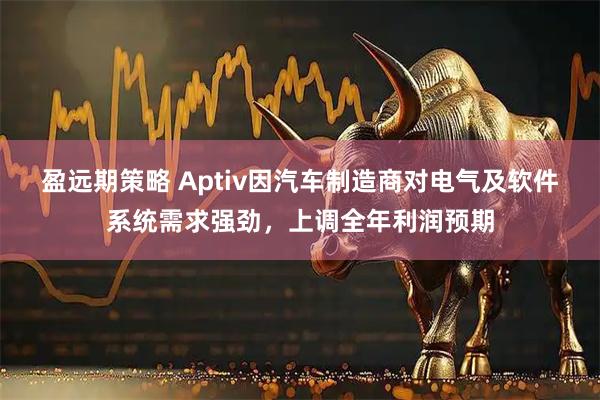 盈远期策略 Aptiv因汽车制造商对电气及软件系统需求强劲，上调全年利润预期
